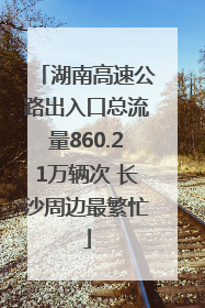 湖南高速公路出入口总流量860.21万辆次 长沙周边最繁忙