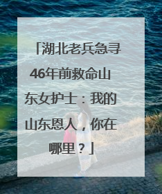 湖北老兵急寻46年前救命山东女护士：我的山东恩人，你在哪里？