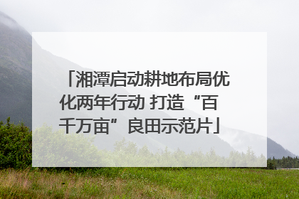 湘潭启动耕地布局优化两年行动 打造“百千万亩”良田示范片