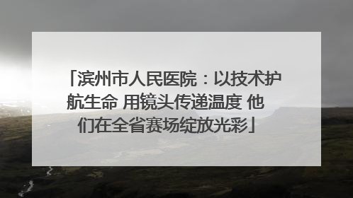 滨州市人民医院：以技术护航生命 用镜头传递温度 他们在全省赛场绽放光彩