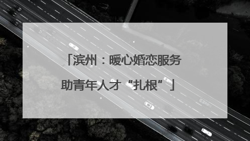 滨州：暖心婚恋服务助青年人才“扎根”