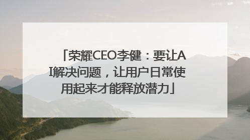 荣耀CEO李健：要让AI解决问题，让用户日常使用起来才能释放潜力