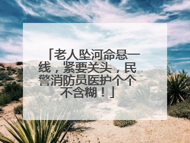 老人坠河命悬一线，紧要关头，民警消防员医护个个不含糊！