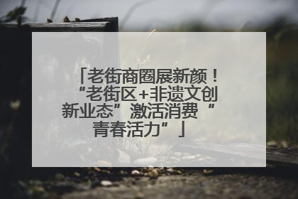 老街商圈展新颜！“老街区+非遗文创新业态”激活消费“青春活力”