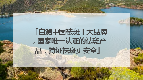自测中国祛斑十大品牌，国家唯一认证的祛斑产品，持证祛斑更安全