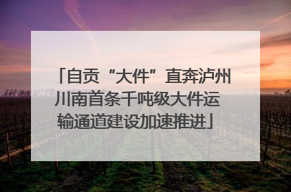 自贡“大件”直奔泸州 川南首条千吨级大件运输通道建设加速推进