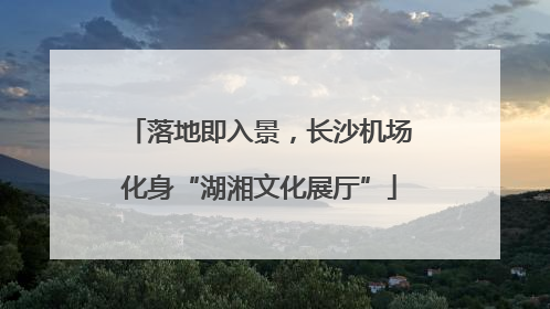 落地即入景，长沙机场化身“湖湘文化展厅”