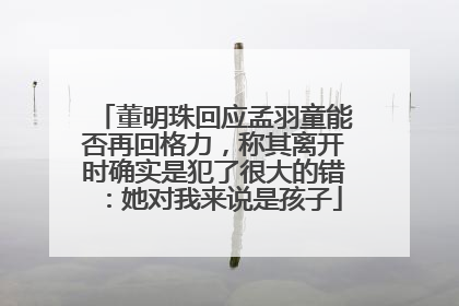 董明珠回应孟羽童能否再回格力，称其离开时确实是犯了很大的错：她对我来说是孩子