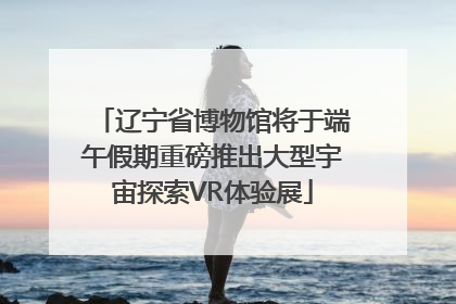 辽宁省博物馆将于端午假期重磅推出大型宇宙探索VR体验展