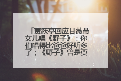 贾跃亭回应甘薇带女儿唱《野子》：你们唱得比爸爸好听多了；《野子》曾是贾跃亭“代表作”