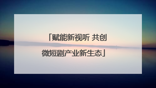 赋能新视听 共创微短剧产业新生态
