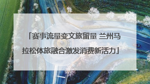 赛事流量变文旅留量 兰州马拉松体旅融合激发消费新活力
