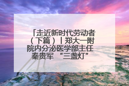 走近新时代劳动者（下篇）丨郑大一附院内分泌医学部主任秦贵军 “三盏灯”下的医者人生