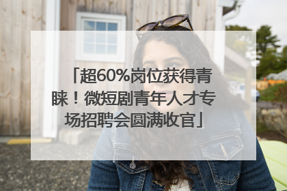 超60%岗位获得青睐！微短剧青年人才专场招聘会圆满收官