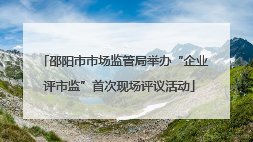 邵阳市市场监管局举办“企业评市监”首次现场评议活动