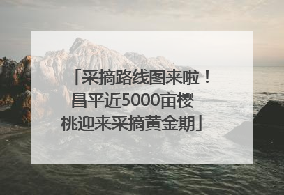 采摘路线图来啦！昌平近5000亩樱桃迎来采摘黄金期
