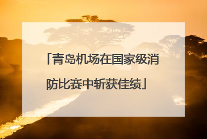 青岛机场在国家级消防比赛中斩获佳绩