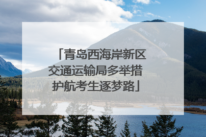 青岛西海岸新区交通运输局多举措护航考生逐梦路