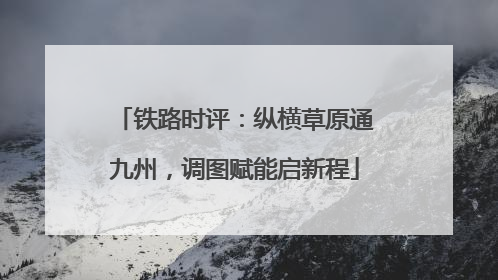 铁路时评：纵横草原通九州，调图赋能启新程