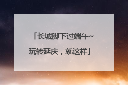长城脚下过端午~玩转延庆，就这样