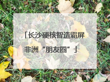 长沙硬核智造霸屏非洲“朋友圈”