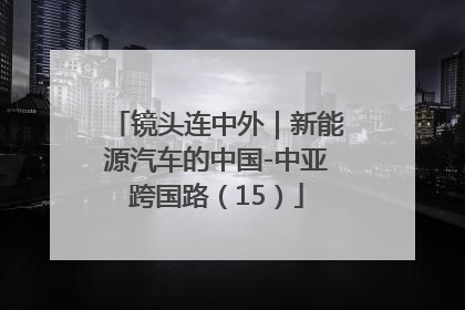 镜头连中外｜新能源汽车的中国-中亚跨国路（15）