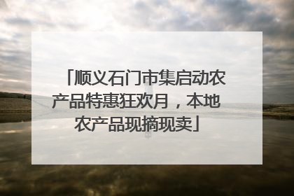 顺义石门市集启动农产品特惠狂欢月，本地农产品现摘现卖