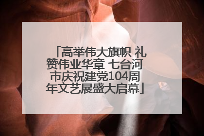 高举伟大旗帜 礼赞伟业华章 七台河市庆祝建党104周年文艺展盛大启幕