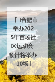 ﻿合肥市举办2025年首场社区运动会 预计将举办10场