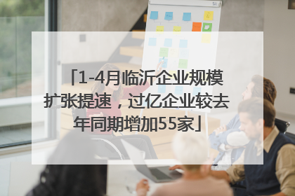 1-4月临沂企业规模扩张提速，过亿企业较去年同期增加55家