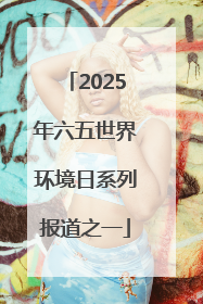 2025年六五世界环境日系列报道之一