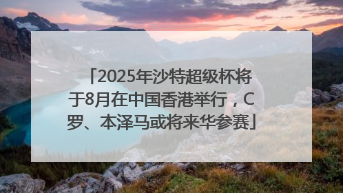 2025年沙特超级杯将于8月在中国香港举行，C罗、本泽马或将来华参赛