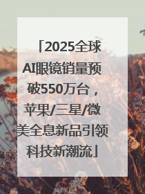 2025全球AI眼镜销量预破550万台，苹果/三星/微美全息新品引领科技新潮流