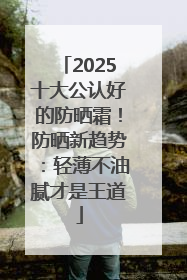 2025十大公认好的防晒霜！防晒新趋势：轻薄不油腻才是王道