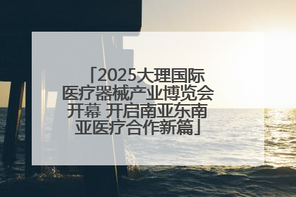 2025大理国际医疗器械产业博览会开幕 开启南亚东南亚医疗合作新篇