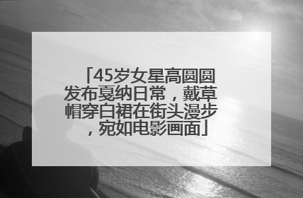 45岁女星高圆圆发布戛纳日常，戴草帽穿白裙在街头漫步，宛如电影画面