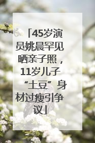 45岁演员姚晨罕见晒亲子照，11岁儿子“土豆”身材过瘦引争议