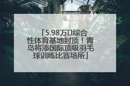 5.98万㎡综合性体育基地封顶！青岛将添国际顶级羽毛球训练比赛场所