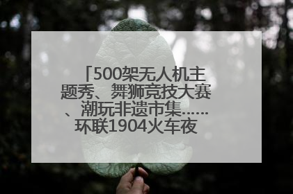 500架无人机主题秀、舞狮竞技大赛、潮玩非遗市集……环联1904火车夜市迎来两周年庆典