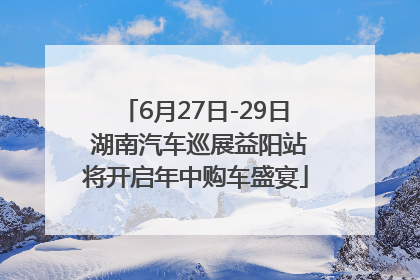 6月27日-29日 湖南汽车巡展益阳站将开启年中购车盛宴